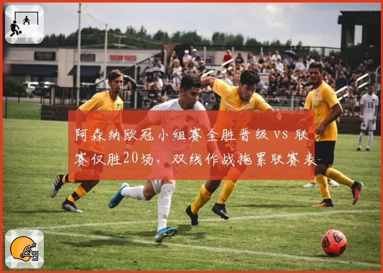 阿森纳欧冠小组赛全胜晋级 vs 联赛仅胜20场，双线作战拖累联赛表现
