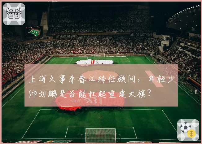 上海久事李春江转任顾问，年轻少帅刘鹏是否能扛起重建大旗？