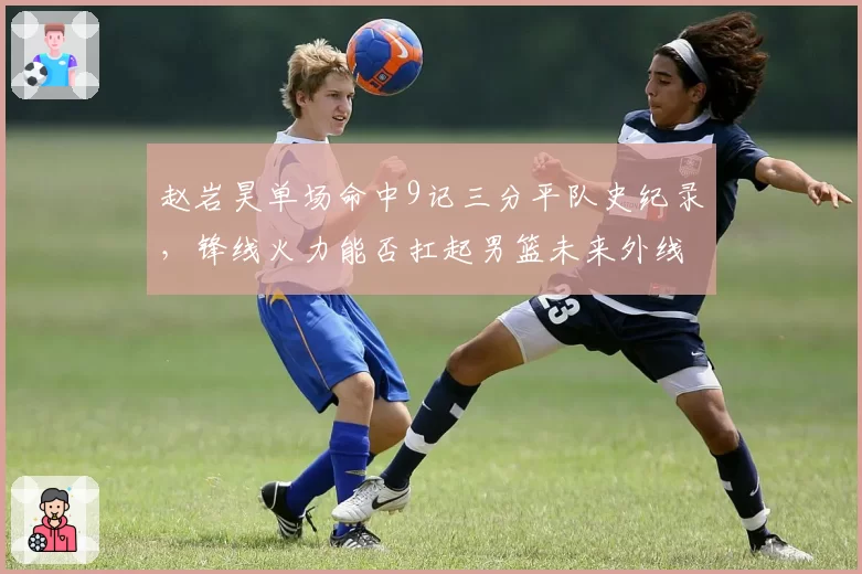 赵岩昊单场命中9记三分平队史纪录,锋线火力能否扛起男篮未来外线?