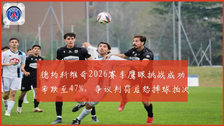 德约科维奇2026赛季鹰眼挑战成功率跌至47%，争议判罚后怒摔球拍次数达9次创生涯新高