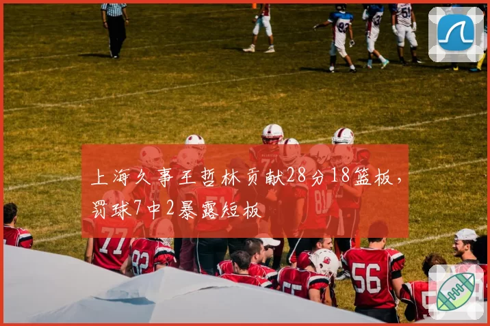 上海久事王哲林贡献28分18篮板，罚球7中2暴露短板
