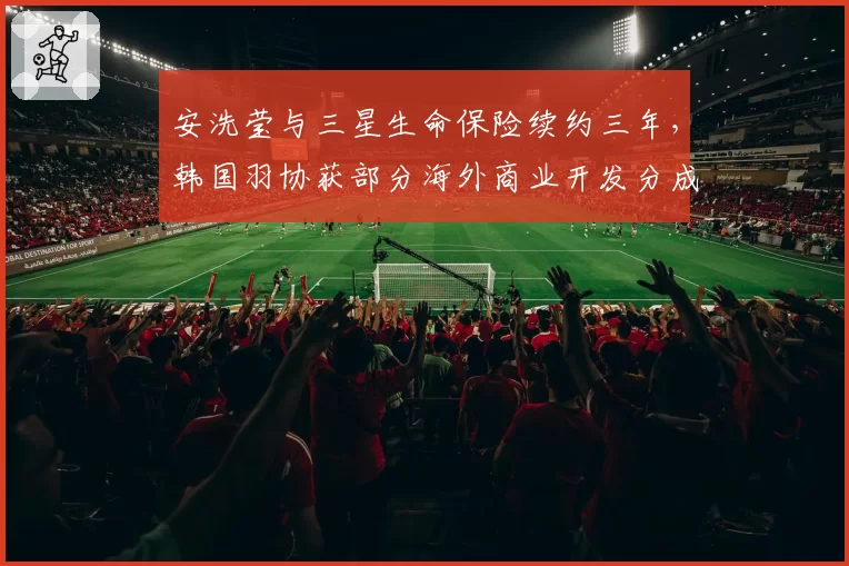 安洗莹与三星生命保险续约三年，韩国羽协获部分海外商业开发分成__br_