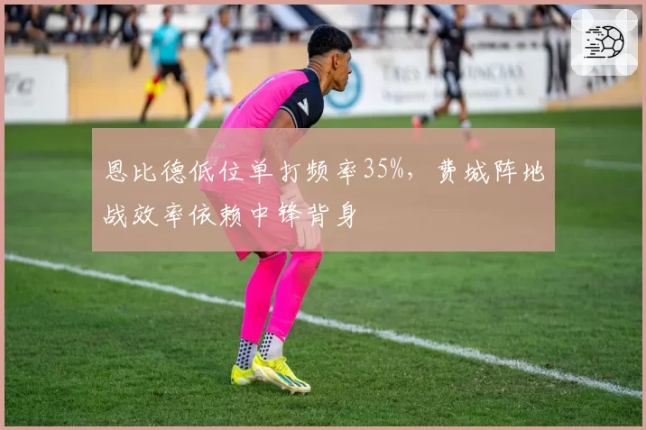 恩比德低位单打频率35%，费城阵地战效率依赖中锋背身