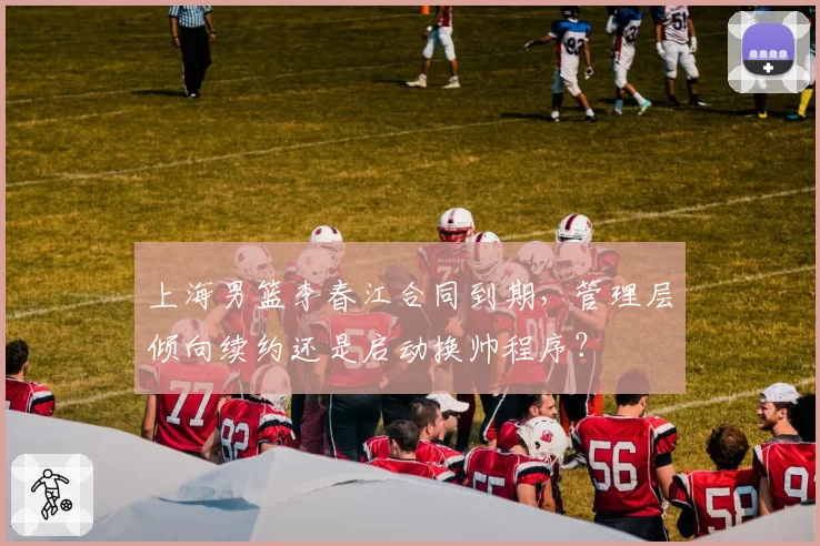 上海男篮李春江合同到期,管理层倾向续约还是启动换帅程序?