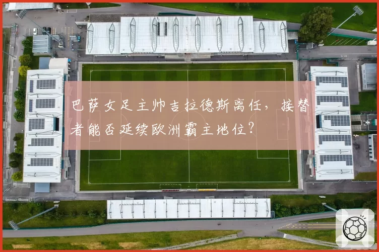 巴萨女足主帅吉拉德斯离任，接替者能否延续欧洲霸主地位？