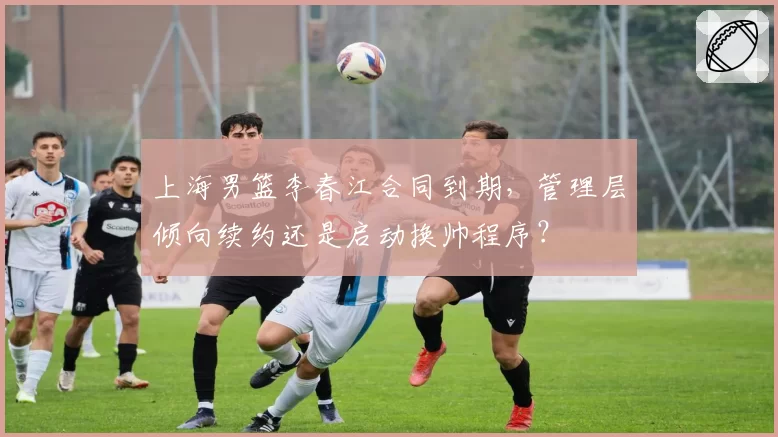 上海男篮李春江合同到期,管理层倾向续约还是启动换帅程序?