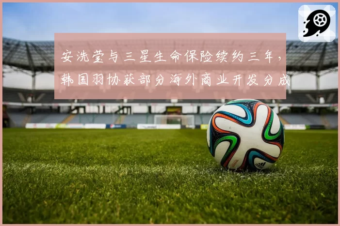 安洗莹与三星生命保险续约三年，韩国羽协获部分海外商业开发分成__br_