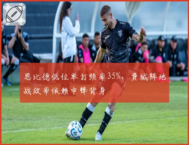 恩比德低位单打频率35%,费城阵地战效率依赖中锋背身