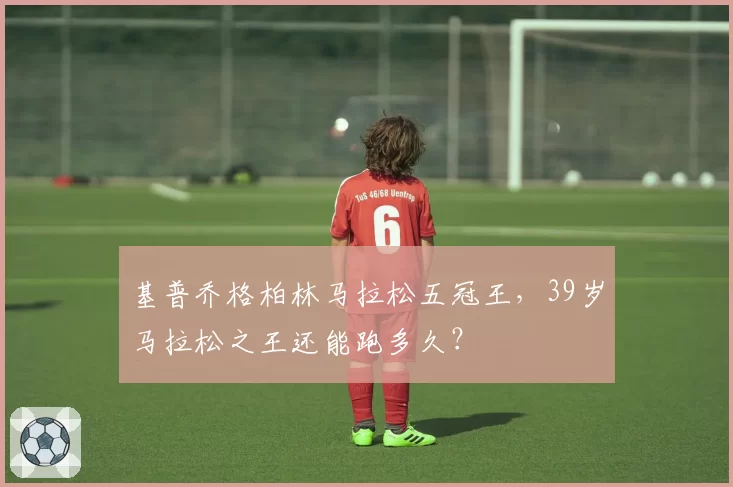 基普乔格柏林马拉松五冠王，39岁马拉松之王还能跑多久？