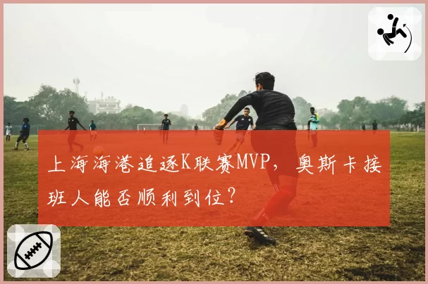 上海海港追逐K联赛MVP，奥斯卡接班人能否顺利到位？