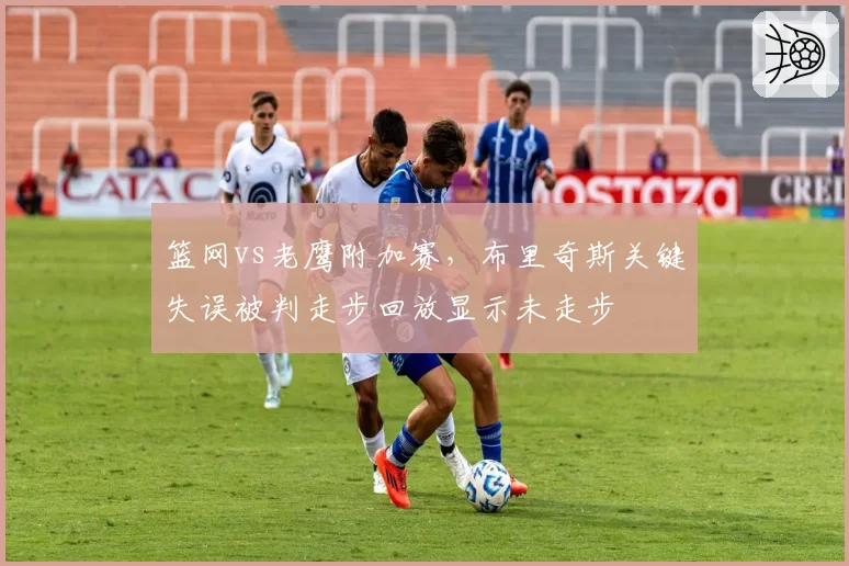 篮网vs老鹰附加赛，布里奇斯关键失误被判走步回放显示未走步