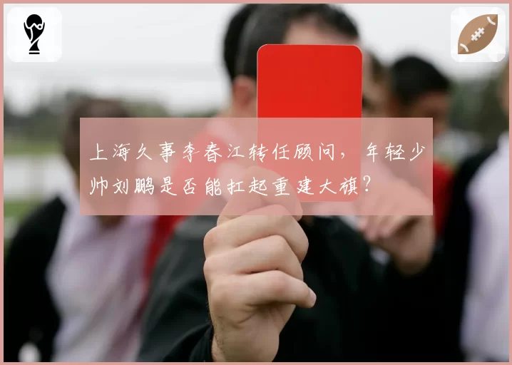 上海久事李春江转任顾问，年轻少帅刘鹏是否能扛起重建大旗？