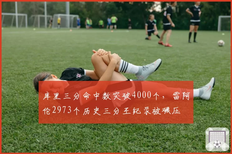 库里三分命中数突破4000个,雷阿伦2973个历史三分王纪录被碾压
