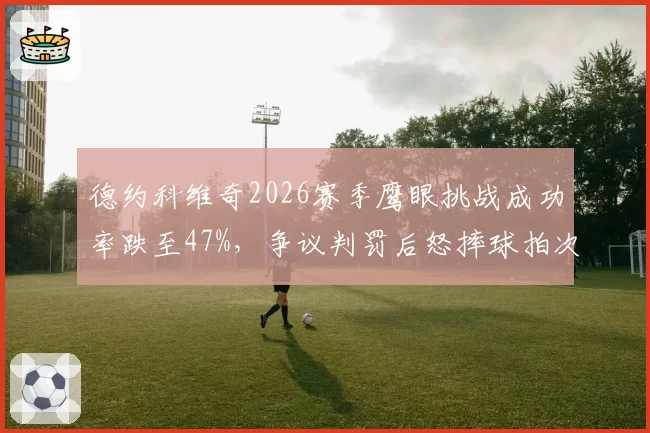 德约科维奇2026赛季鹰眼挑战成功率跌至47%，争议判罚后怒摔球拍次数达9次创生涯新高