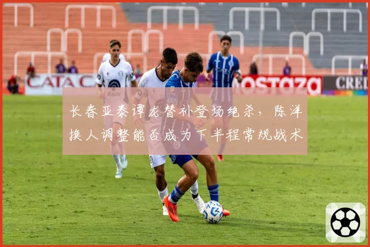 长春亚泰谭龙替补登场绝杀，陈洋换人调整能否成为下半程常规战术？