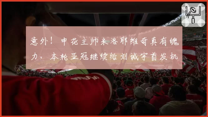 意外!申花主帅米洛耶维奇真有魄力,本轮亚冠继续给刘诚宇首发机会