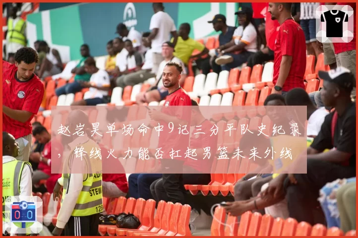 赵岩昊单场命中9记三分平队史纪录,锋线火力能否扛起男篮未来外线?