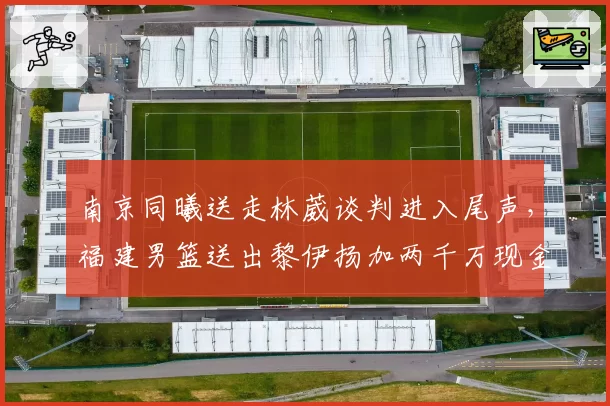 南京同曦送走林葳谈判进入尾声，福建男篮送出黎伊扬加两千万现金