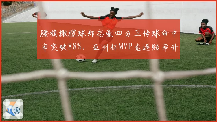 腰旗橄榄球郑志豪四分卫传球命中率突破88%,亚洲杯MVP竞逐赔率升榜首