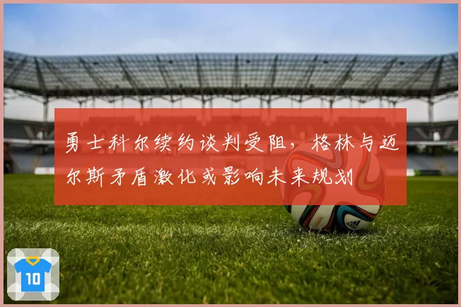 勇士科尔续约谈判受阻,格林与迈尔斯矛盾激化或影响未来规划