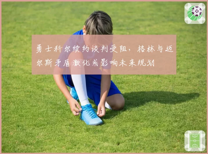 勇士科尔续约谈判受阻，格林与迈尔斯矛盾激化或影响未来规划
