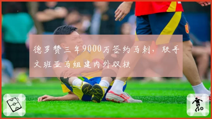 德罗赞三年9000万签约马刺,联手文班亚马组建内外双核