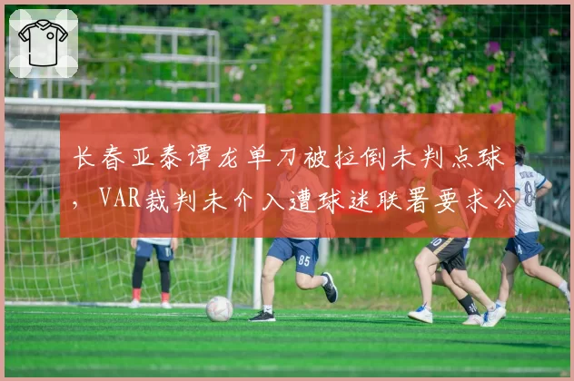 长春亚泰谭龙单刀被拉倒未判点球，VAR裁判未介入遭球迷联署要求公开录音